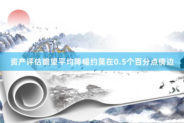 资产评估瞻望平均降幅约莫在0.5个百分点傍边