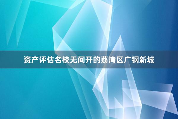 资产评估名校无间开的荔湾区广钢新城