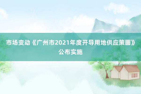 市场变动《广州市2021年度开导用地供应策画》公布实施