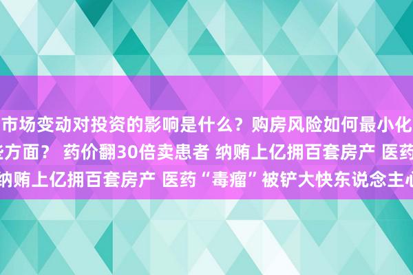 市场变动对投资的影响是什么？购房风险如何最小化？资产评估应注意哪些方面？ 药价翻30倍卖患者 纳贿上亿拥百套房产 医药“毒瘤”被铲大快东说念主心