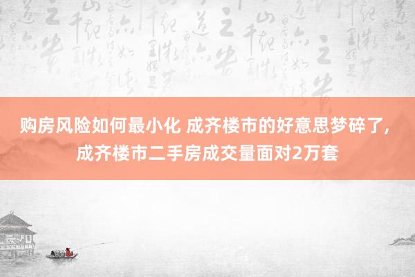 购房风险如何最小化 成齐楼市的好意思梦碎了, 成齐楼市二手房成交量面对2万套