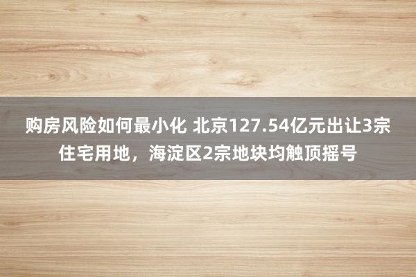 购房风险如何最小化 北京127.54亿元出让3宗住宅用地，海淀区2宗地块均触顶摇号