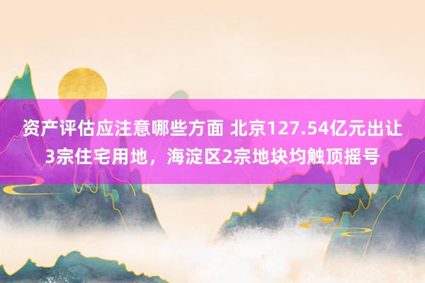 资产评估应注意哪些方面 北京127.54亿元出让3宗住宅用地，海淀区2宗地块均触顶摇号