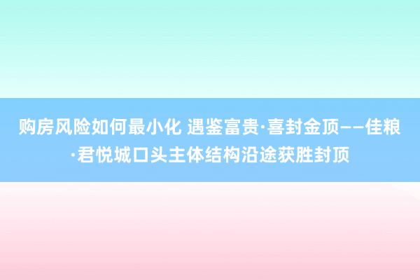 购房风险如何最小化 遇鉴富贵·喜封金顶——佳粮·君悦城口头主体结构沿途获胜封顶