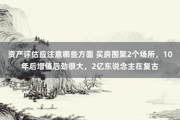 资产评估应注意哪些方面 买房围聚2个场所，10年后增值后劲很大，2亿东说念主在复古