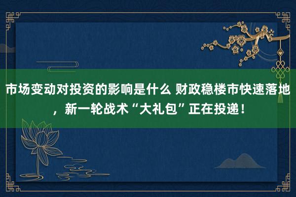 市场变动对投资的影响是什么 财政稳楼市快速落地，新一轮战术“大礼包”正在投递！