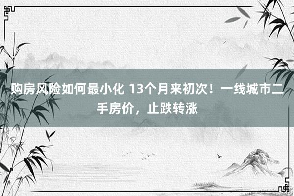 购房风险如何最小化 13个月来初次！一线城市二手房价，止跌转涨