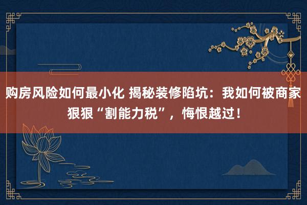 购房风险如何最小化 揭秘装修陷坑：我如何被商家狠狠“割能力税”，悔恨越过！