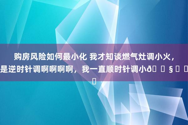 购房风险如何最小化 我才知谈燃气灶调小火，是逆时针调啊啊啊啊，我一直顺时针调小😧 ​​