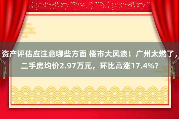 资产评估应注意哪些方面 楼市大风浪！广州太燃了，二手房均价2.97万元，环比高涨17.4%？