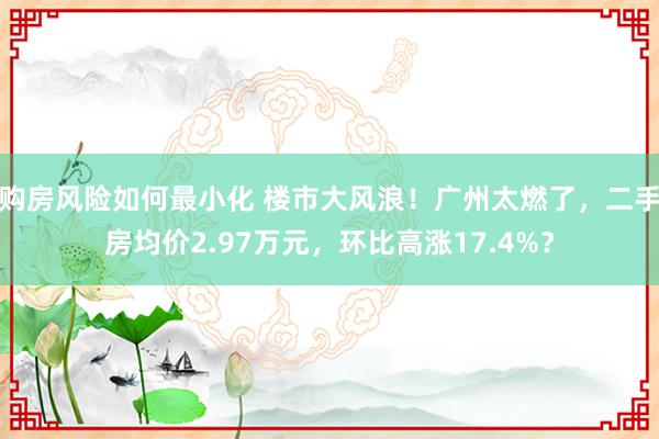 购房风险如何最小化 楼市大风浪！广州太燃了，二手房均价2.97万元，环比高涨17.4%？