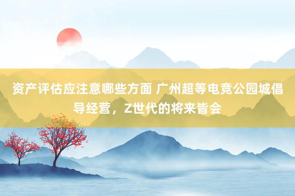 资产评估应注意哪些方面 广州超等电竞公园城倡导经营，Z世代的将来皆会