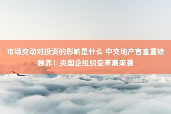 市场变动对投资的影响是什么 中交地产官宣重磅颐养！央国企组织变革潮来袭