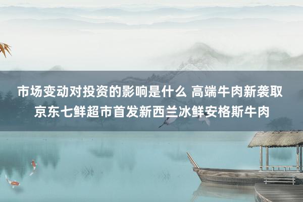 市场变动对投资的影响是什么 高端牛肉新袭取 京东七鲜超市首发新西兰冰鲜安格斯牛肉