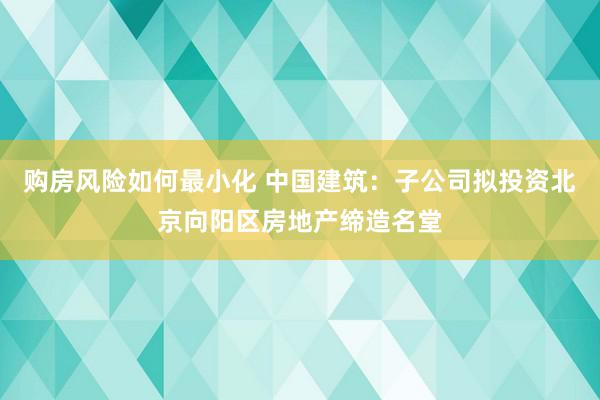 购房风险如何最小化 中国建筑：子公司拟投资北京向阳区房地产缔造名堂