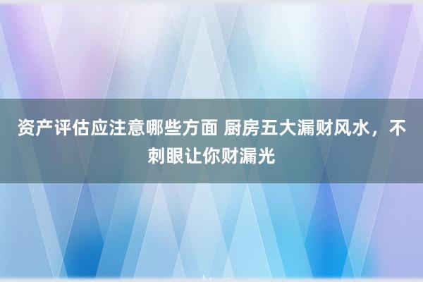 资产评估应注意哪些方面 厨房五大漏财风水，不刺眼让你财漏光