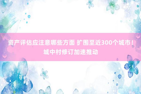 资产评估应注意哪些方面 扩围至近300个城市！城中村修订加速推动