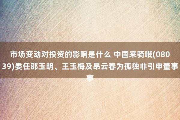 市场变动对投资的影响是什么 中国来骑哦(08039)委任邵玉明、王玉梅及昂云春为孤独非引申董事