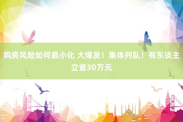 购房风险如何最小化 大爆发！集体列队！有东谈主立省30万元