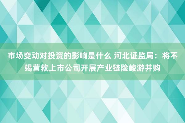 市场变动对投资的影响是什么 河北证监局：将不竭营救上市公司开展产业链险峻游并购