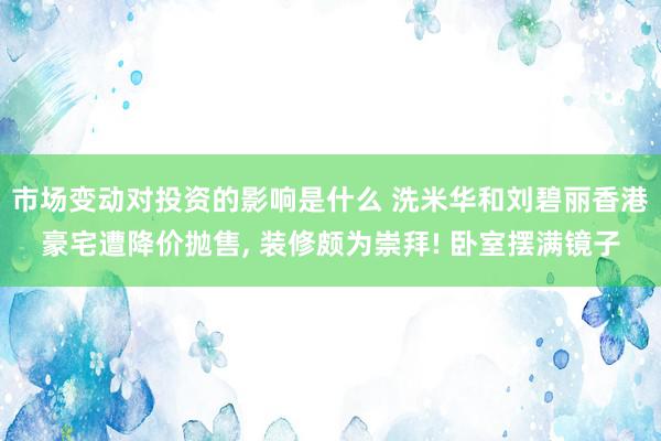 市场变动对投资的影响是什么 洗米华和刘碧丽香港豪宅遭降价抛售, 装修颇为崇拜! 卧室摆满镜子