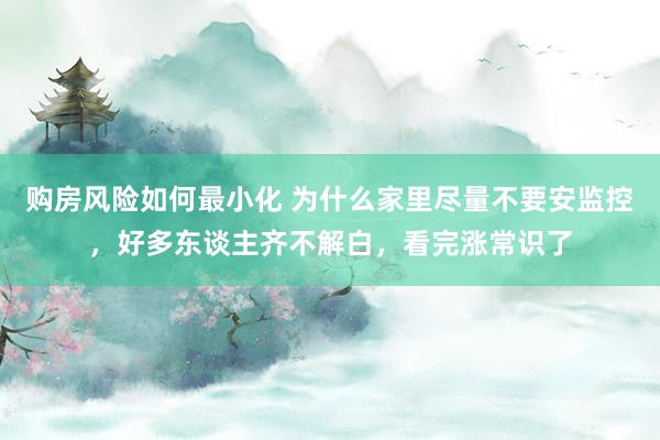 购房风险如何最小化 为什么家里尽量不要安监控，好多东谈主齐不解白，看完涨常识了