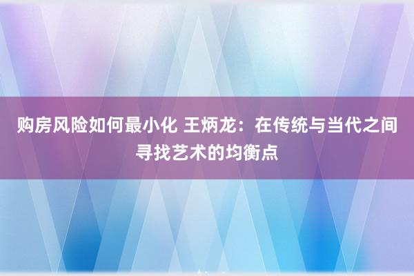 购房风险如何最小化 王炳龙：在传统与当代之间寻找艺术的均衡点