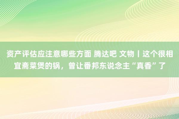 资产评估应注意哪些方面 腾达吧 文物丨这个很相宜斋菜煲的锅，曾让番邦东说念主“真香”了