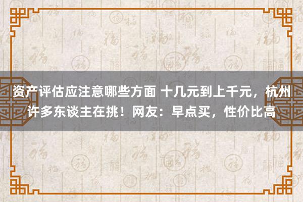 资产评估应注意哪些方面 十几元到上千元，杭州许多东谈主在挑！网友：早点买，性价比高