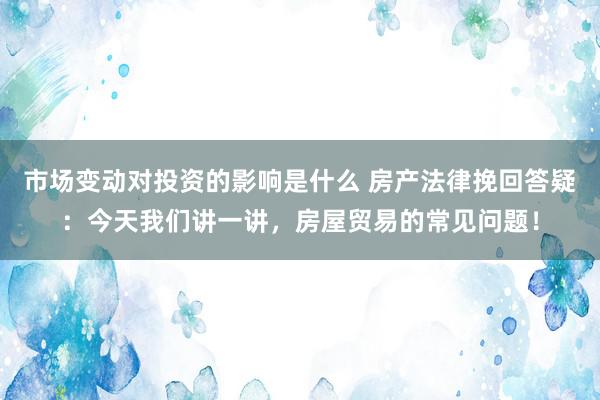 市场变动对投资的影响是什么 房产法律挽回答疑：今天我们讲一讲，房屋贸易的常见问题！