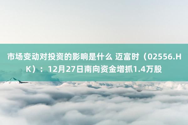 市场变动对投资的影响是什么 迈富时（02556.HK）：12月27日南向资金增抓1.4万股