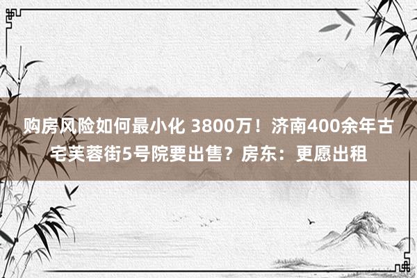 购房风险如何最小化 3800万！济南400余年古宅芙蓉街5号院要出售？房东：更愿出租