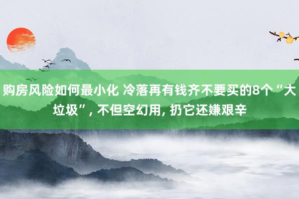 购房风险如何最小化 冷落再有钱齐不要买的8个“大垃圾”, 不但空幻用, 扔它还嫌艰辛