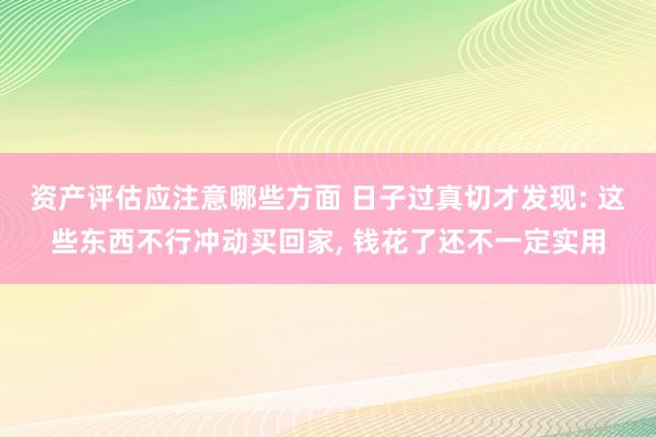 资产评估应注意哪些方面 日子过真切才发现: 这些东西不行冲动买回家, 钱花了还不一定实用