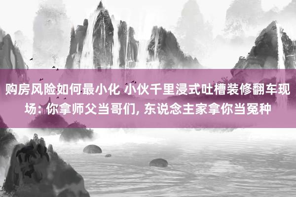 购房风险如何最小化 小伙千里浸式吐槽装修翻车现场: 你拿师父当哥们, 东说念主家拿你当冤种