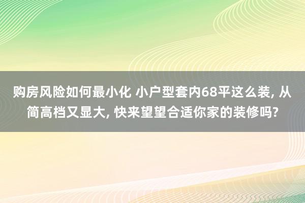 购房风险如何最小化 小户型套内68平这么装, 从简高档又显大, 快来望望合适你家的装修吗?