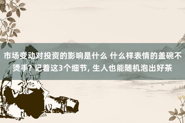 市场变动对投资的影响是什么 什么样表情的盖碗不烫手? 记着这3个细节, 生人也能随机泡出好茶