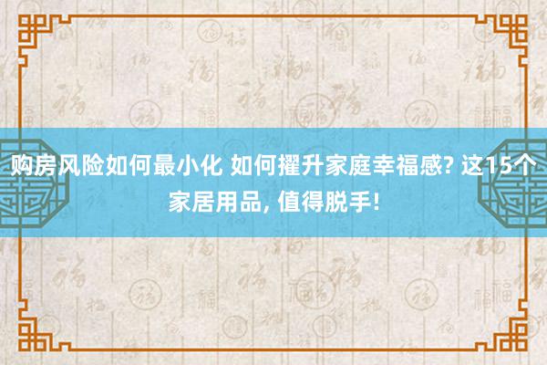 购房风险如何最小化 如何擢升家庭幸福感? 这15个家居用品, 值得脱手!