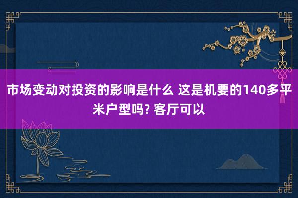 市场变动对投资的影响是什么 这是机要的140多平米户型吗? 客厅可以