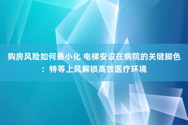 购房风险如何最小化 电梯安设在病院的关键脚色：特等上风解锁高效医疗环境