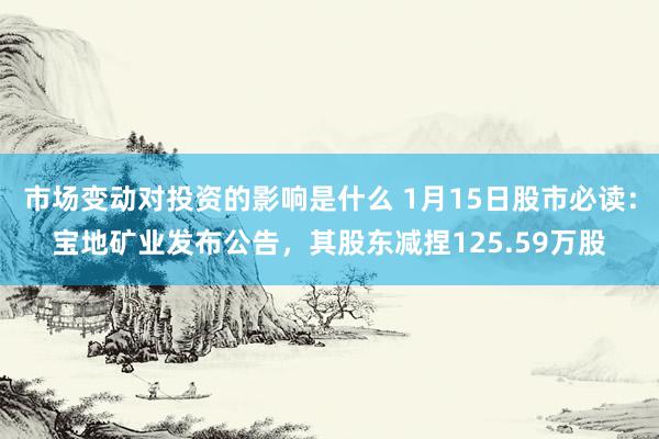 市场变动对投资的影响是什么 1月15日股市必读：宝地矿业发布公告，其股东减捏125.59万股