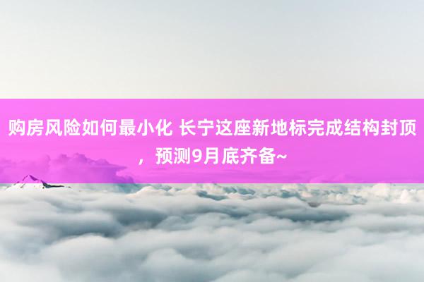 购房风险如何最小化 长宁这座新地标完成结构封顶，预测9月底齐备~