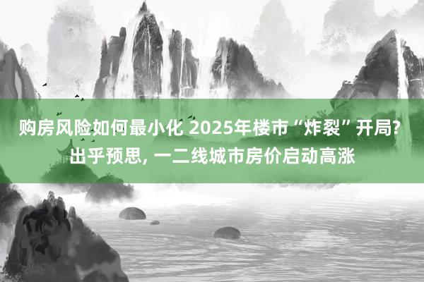 购房风险如何最小化 2025年楼市“炸裂”开局? 出乎预思, 一二线城市房价启动高涨