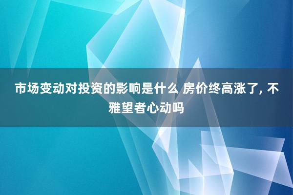 市场变动对投资的影响是什么 房价终高涨了, 不雅望者心动吗