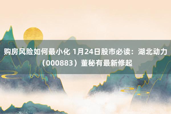 购房风险如何最小化 1月24日股市必读：湖北动力（000883）董秘有最新修起