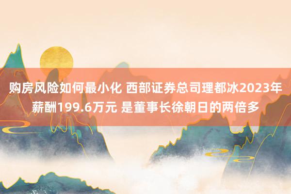 购房风险如何最小化 西部证券总司理都冰2023年薪酬199.6万元 是董事长徐朝日的两倍多