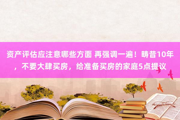 资产评估应注意哪些方面 再强调一遍！畴昔10年，不要大肆买房，给准备买房的家庭5点提议