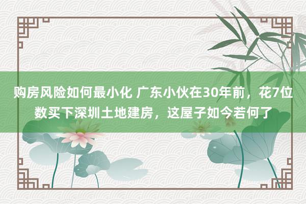 购房风险如何最小化 广东小伙在30年前，花7位数买下深圳土地建房，这屋子如今若何了