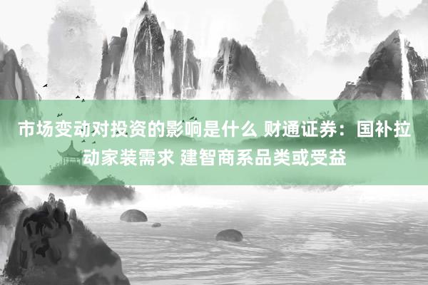 市场变动对投资的影响是什么 财通证券：国补拉动家装需求 建智商系品类或受益