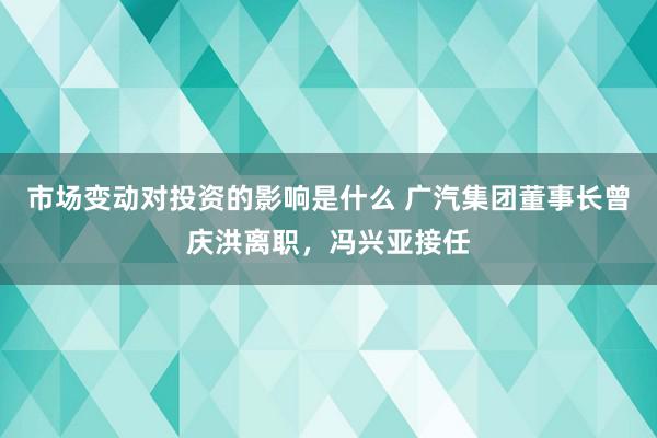 市场变动对投资的影响是什么 广汽集团董事长曾庆洪离职，冯兴亚接任